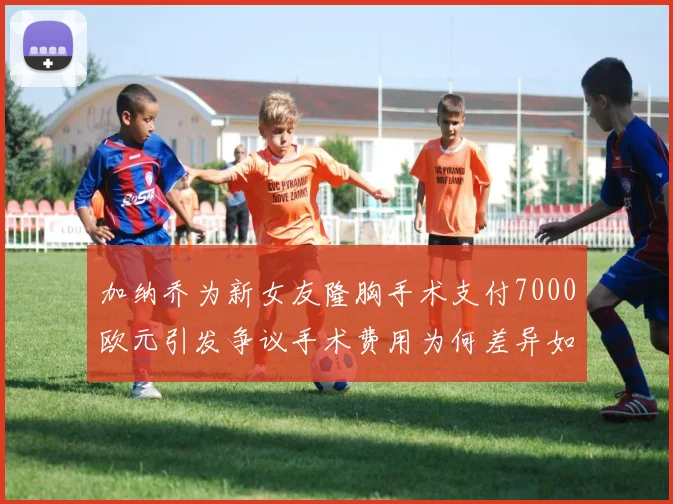 加纳乔为新女友隆胸手术支付7000欧元引发争议手术费用为何差异如此之大