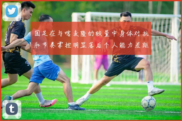 国足在与喀麦隆的较量中身体对抗和节奏掌控明显落后个人能力差距显著