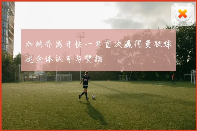 加纳乔离开快一年首次赢得曼联球迷全体认可与赞扬