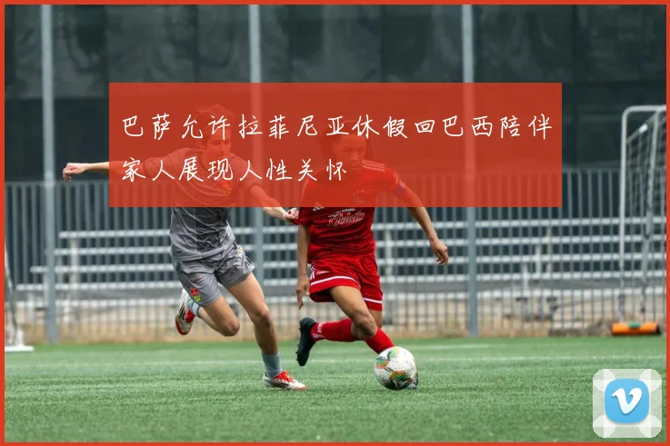 巴萨允许拉菲尼亚休假回巴西陪伴家人展现人性关怀