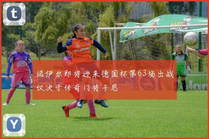 诺伊尔即将迎来德国杯第63场出战仅次于传奇门将卡恩