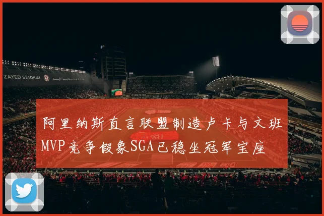 阿里纳斯直言联盟制造卢卡与文班MVP竞争假象SGA已稳坐冠军宝座