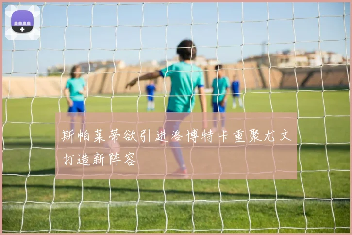 斯帕莱蒂欲引进洛博特卡重聚尤文打造新阵容