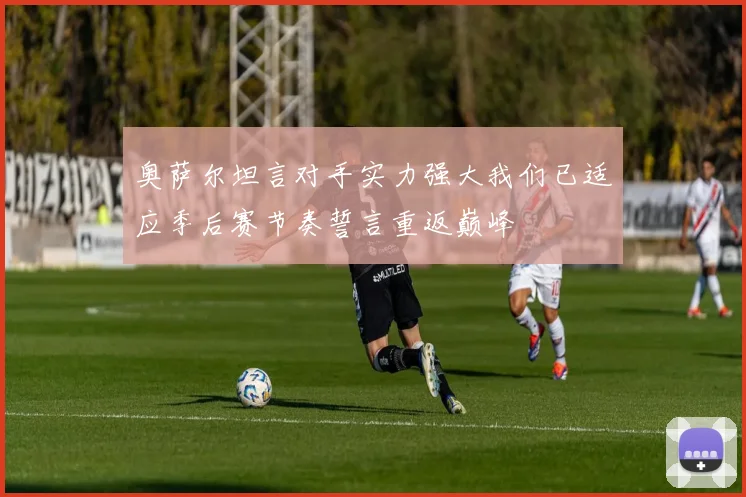 奥萨尔坦言对手实力强大我们已适应季后赛节奏誓言重返巅峰