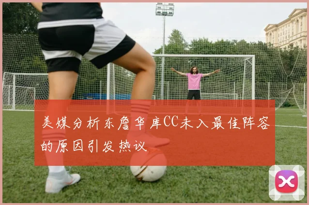 美媒分析东詹华库CC未入最佳阵容的原因引发热议