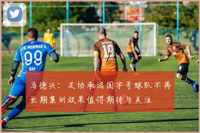 马德兴：足协承诺国字号球队不再长期集训效果值得期待与关注