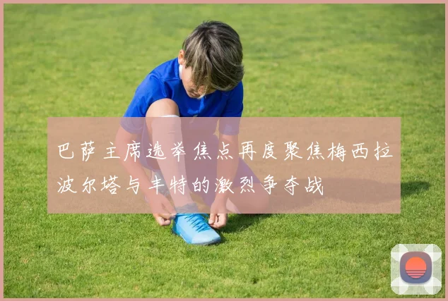 巴萨主席选举焦点再度聚焦梅西拉波尔塔与丰特的激烈争夺战