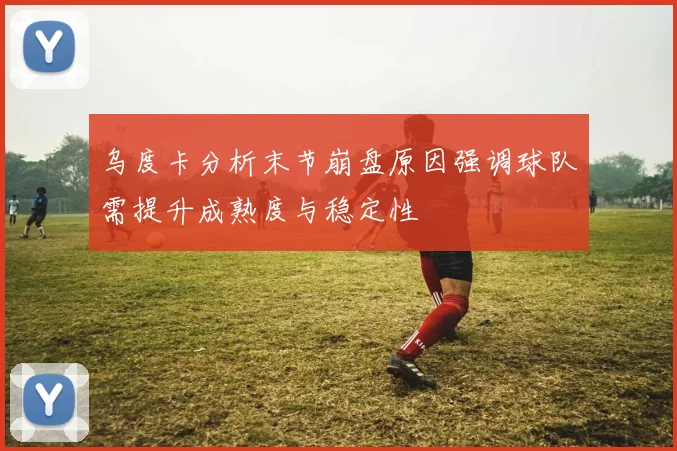 乌度卡分析末节崩盘原因强调球队需提升成熟度与稳定性