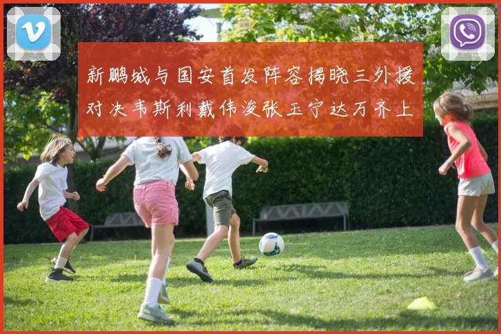 新鹏城与国安首发阵容揭晓三外援对决韦斯利戴伟浚张玉宁达万齐上阵