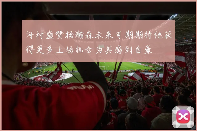 河村盛赞杨瀚森未来可期期待他获得更多上场机会为其感到自豪