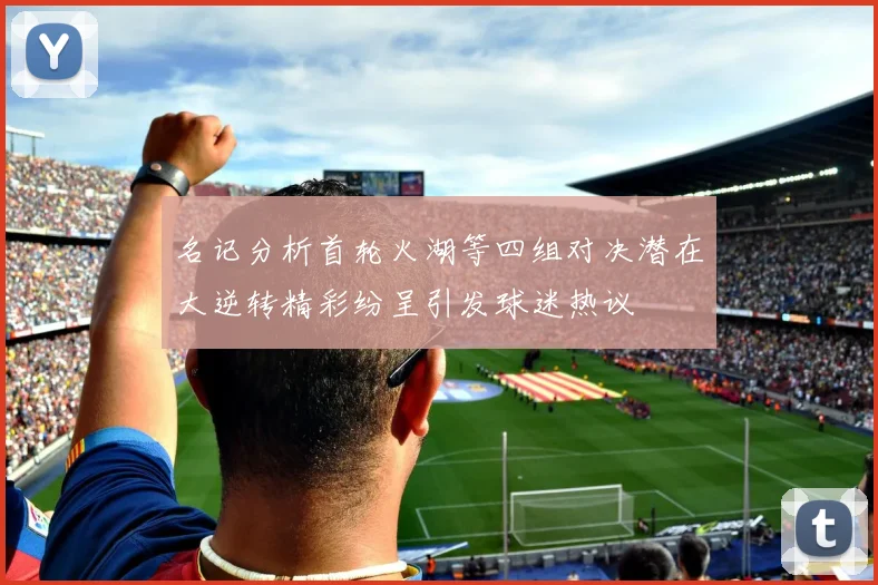 名记分析首轮火湖等四组对决潜在大逆转精彩纷呈引发球迷热议