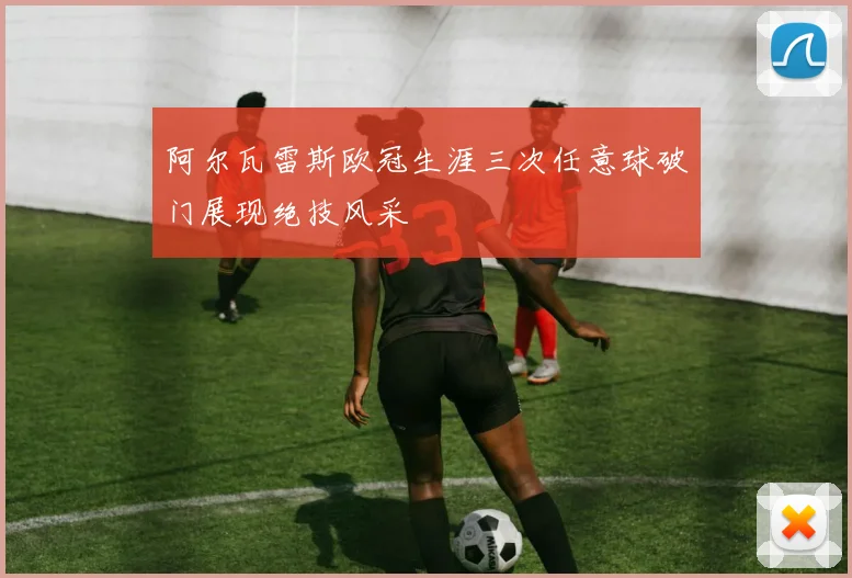 阿尔瓦雷斯欧冠生涯三次任意球破门展现绝技风采