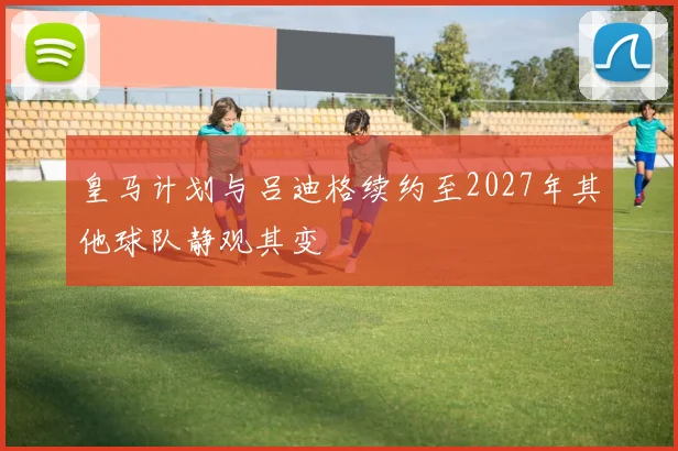 皇马计划与吕迪格续约至2027年其他球队静观其变