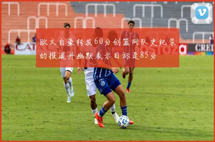欧文自豪转发60分创篮网队史纪录的报道并幽默表示目标是85分