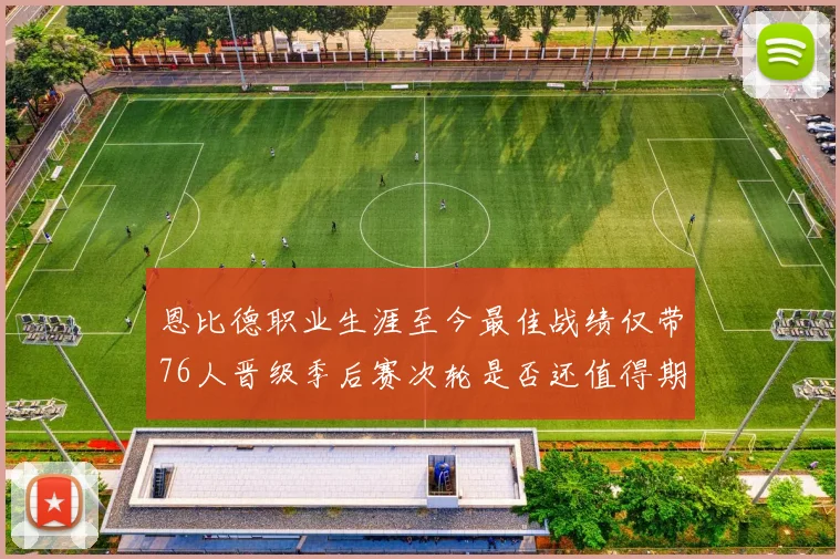 恩比德职业生涯至今最佳战绩仅带76人晋级季后赛次轮是否还值得期待