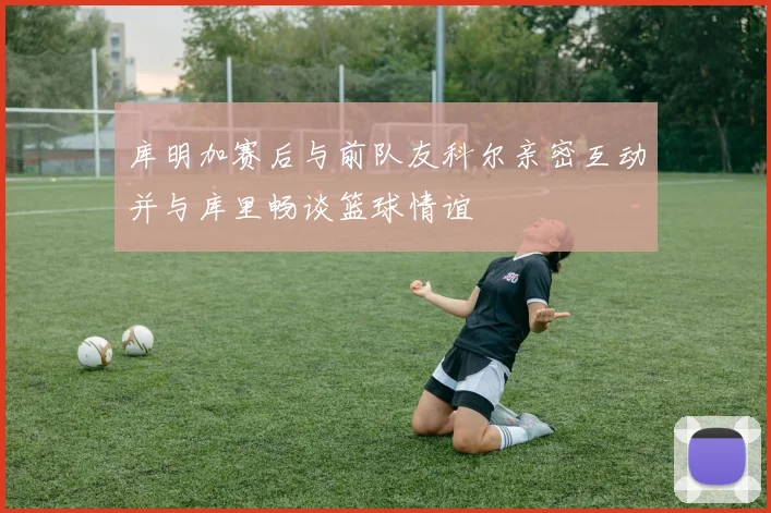 库明加赛后与前队友科尔亲密互动并与库里畅谈篮球情谊