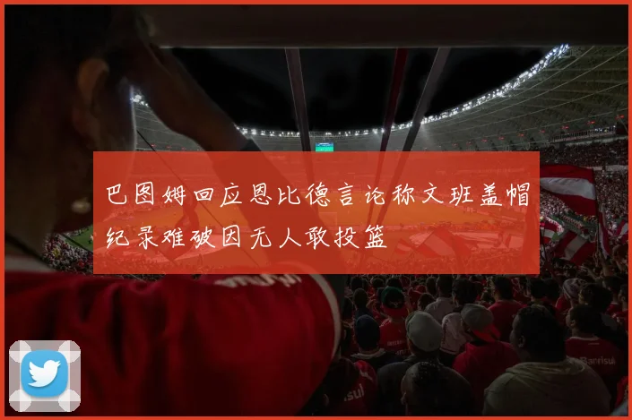 巴图姆回应恩比德言论称文班盖帽纪录难破因无人敢投篮