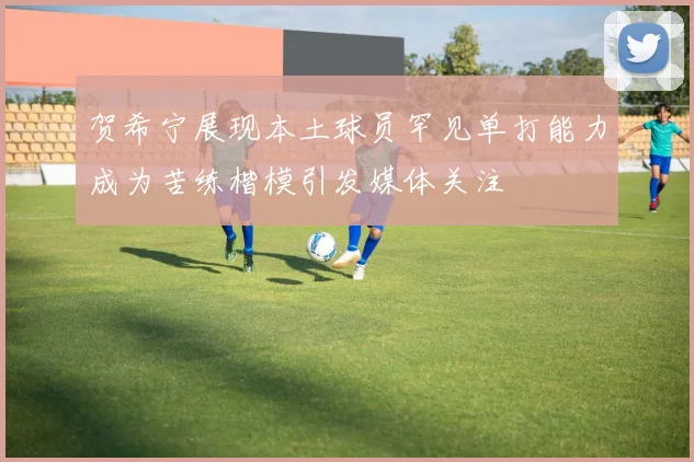 贺希宁展现本土球员罕见单打能力成为苦练楷模引发媒体关注