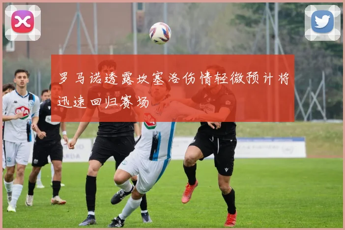 罗马诺透露坎塞洛伤情轻微预计将迅速回归赛场