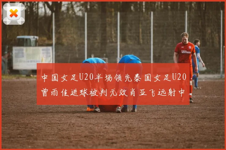 中国女足U20半场领先泰国女足U20曾雨佳进球被判无效肖亚飞远射中框