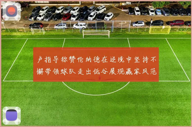 卢指导称赞伦纳德在逆境中坚持不懈带领球队走出低谷展现赢家风范