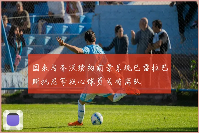 国米与齐沃续约前景乐观巴雷拉巴斯托尼等核心球员或将离队